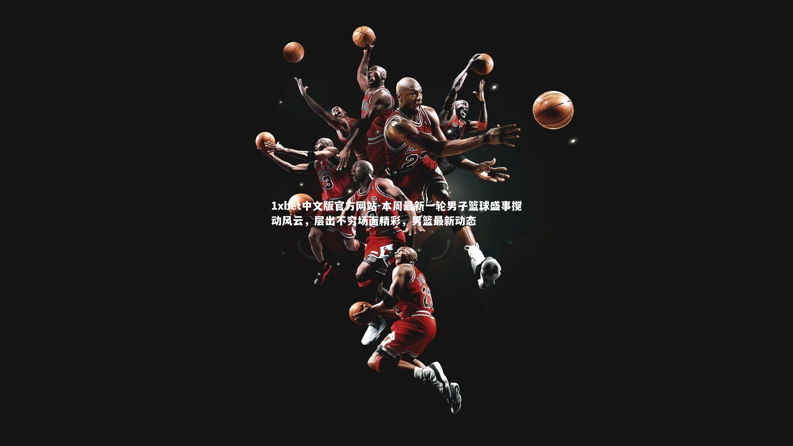 1xbet中文版官方网站-本周最新一轮男子篮球盛事搅动风云，层出不穷场面精彩，男篮最新动态